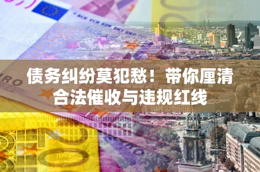 武汉债务纠纷莫犯愁！带你厘清合法催收与违规红线
