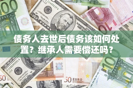 武汉债务人去世后债务该如何处置？继承人需要偿还吗？