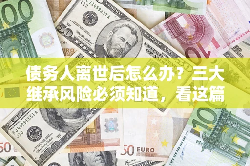武汉债务人离世后怎么办？三大继承风险必须知道，看这篇就够了