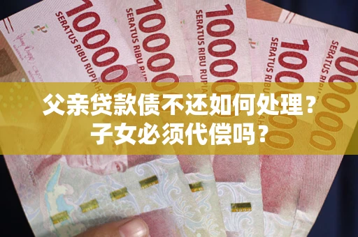 武汉父亲贷款债不还如何处理？子女必须代偿吗？